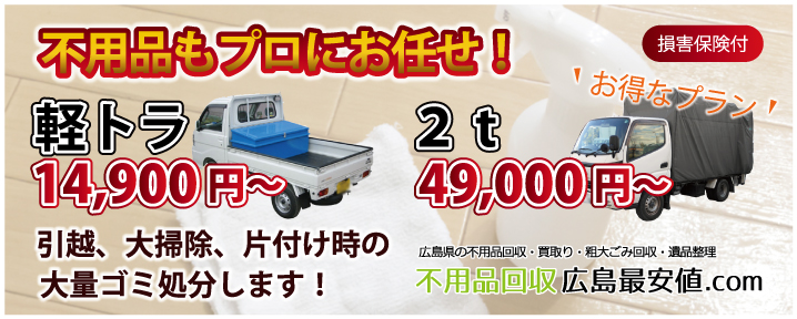 不用品もプロにお任せ! お得なプラン 軽トラ 14,900円~ お得なプラン 2t 49,000円~ 引越、大掃除、片付け時の大量ゴミ処分します! 損害保険付 不用品回収広島最安値.com