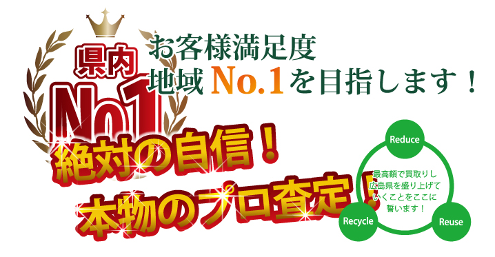 県内No.1高額買取り お客様満足度 地域No.1を目指します! 絶対の自信!本物のプロ査定! 最高額で買取して広島県を盛り上げていくことをここに誓います!