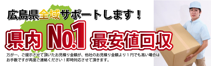 広島県全域サポートします！　県内No.1最安値回収　万が一、ご提示させて頂いたお見積り金額が、他社のお見積り金額より1円でも高い場合はお手数ですが再度ご連絡ください！　即時対応させて頂きます。