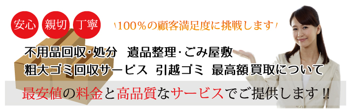 安心・親切・丁寧　100％の顧客満足度に挑戦します！　不用品回収・処分 遺品整理 ごみ屋敷 粗大ゴミ回収サービス・引越ゴミ 最高額買取について　最安値の料金と高品質なサービスでご提供しております！