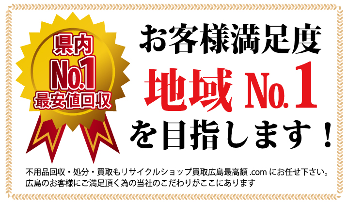 お客様満足度 地域No.1を目指します！ 不用品回収・処分・買取もリサイクルショップ買取広島最高額.comにお任せください。  広島のお客様にご満足頂く為の当社のこだわりがここにあります。