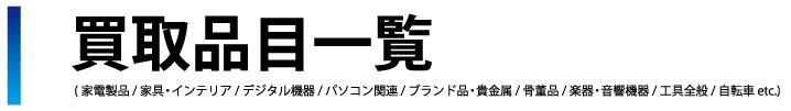 買取品目一覧 (家電製品 / 家具・インテリア / デジタル機器 / パソコン関連 / 時計・ブランド品・貴金属 / 骨董品 / 楽器・音響機器 / 工具全般 / 自転車 etc.)